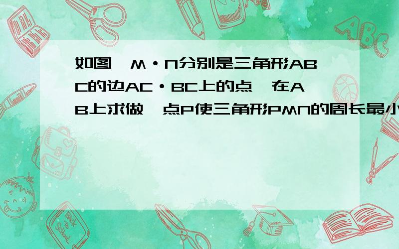 如图,M·N分别是三角形ABC的边AC·BC上的点,在AB上求做一点P使三角形PMN的周长最小,并说明快给我画张图看看   不画图不给分如图