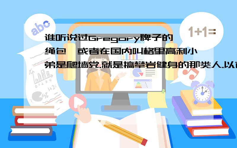 谁听说过Gregory牌子的绳包,或者在国内叫格里高利小弟是爬墙党.就是搞攀岩健身的那类人.以前都用阿迪的包,最近有朋友向我推荐Gregory,国外的牌子.我想知道它哪个系列的包最NB.Z系列的怎么