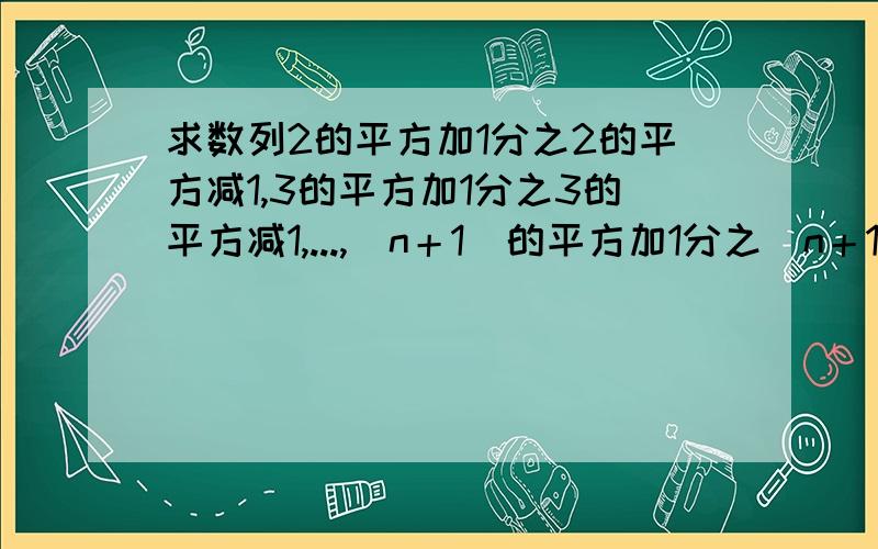 求数列2的平方加1分之2的平方减1,3的平方加1分之3的平方减1,...,(n＋1)的平方加1分之(n＋1)的平方减1的前n项和Sn不会打分式和平方...TAT