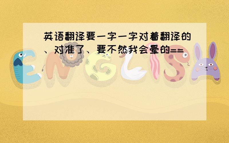 英语翻译要一字一字对着翻译的、对准了、要不然我会晕的==