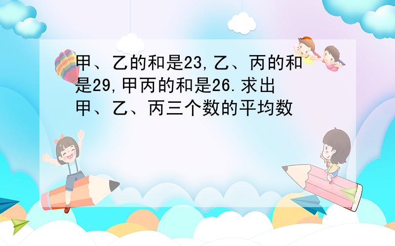 甲、乙的和是23,乙、丙的和是29,甲丙的和是26.求出甲、乙、丙三个数的平均数