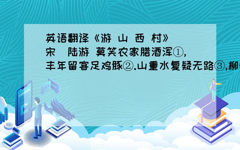 英语翻译《游 山 西 村》[宋]陆游 莫笑农家腊酒浑①,丰年留客足鸡豚②.山重水复疑无路③,柳暗花明又一村④.箫鼓追随春社近⑤,衣冠简朴古风存⑥.从今若许闲乘月⑦,拄杖无时夜叩门⑧.[作