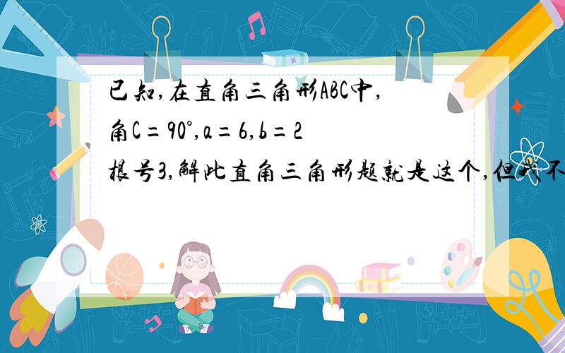 已知,在直角三角形ABC中,角C=90°,a=6,b=2根号3,解此直角三角形题就是这个,但我不是让你回答它,只是想问一下“解此直角三角形”这句话什么意思,这道题到底让干什么呢?告诉我这个就行了,不