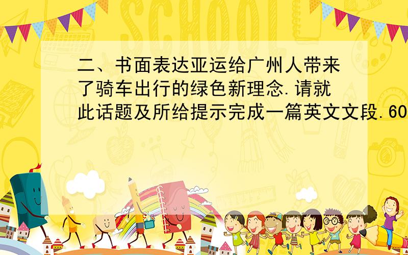 二、书面表达亚运给广州人带来了骑车出行的绿色新理念.请就此话题及所给提示完成一篇英文文段.60-80字左右.（1）自行车在广州越来越受欢迎（2）骑车上学或上班都很方便（3）对健康有