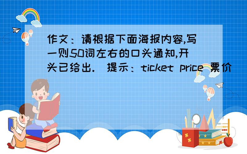 作文：请根据下面海报内容,写一则50词左右的口头通知,开头已给出.（提示：ticket price 票价） 海报内容：POSTER Place：School Hall Time:7:30 P.M.-9:00 P.M.On Sunday Program：Kung fu Panda Price：￥15.0 作文：H