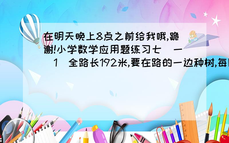 在明天晚上8点之前给我哦,跪谢!小学数学应用题练习七(一)1．全路长192米,要在路的一边种树,每隔3米种1株,问全路可种树多少株?2．铁路边立电杆一行,共24根,每两根电杆相距40米,问这行电杆