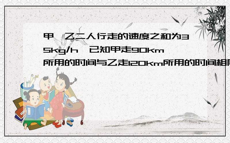 甲,乙二人行走的速度之和为35kg/h,已知甲走90km所用的时间与乙走120km所用的时间相同,问甲,乙二人行走的速度各是多少?用分式方程解