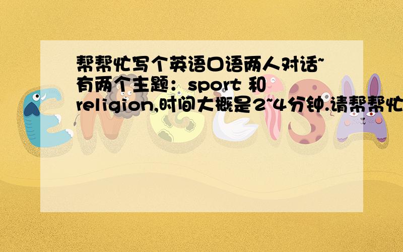 帮帮忙写个英语口语两人对话~有两个主题：sport 和 religion,时间大概是2~4分钟.请帮帮忙写个英语口语两人对话的...第一个是关于sport；第二个是关于religion(宗教信仰的）；长短不限哦...