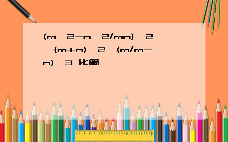 (m^2-n^2/mn)^2÷(m+n)^2*(m/m-n)^3 化简