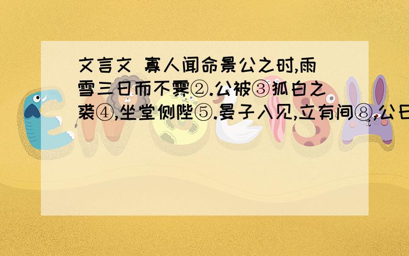 文言文 寡人闻命景公之时,雨雪三日而不霁②.公被③狐白之裘④,坐堂侧陛⑤.晏子入见,立有间⑧,公曰：“怪哉!雨雪三日而天不寒.”晏子对曰：“天不寒乎”公笑.晏子曰：“晏闻古之贤君,