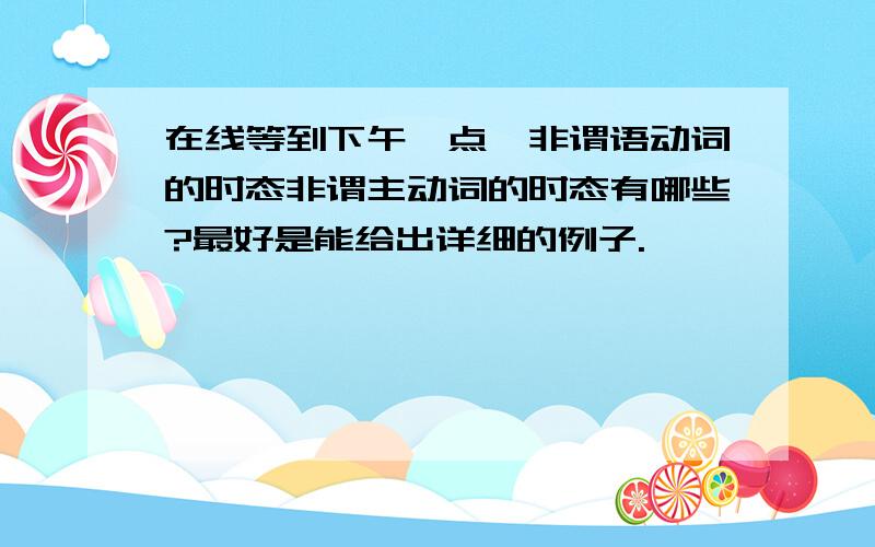 在线等到下午一点,非谓语动词的时态非谓主动词的时态有哪些?最好是能给出详细的例子.