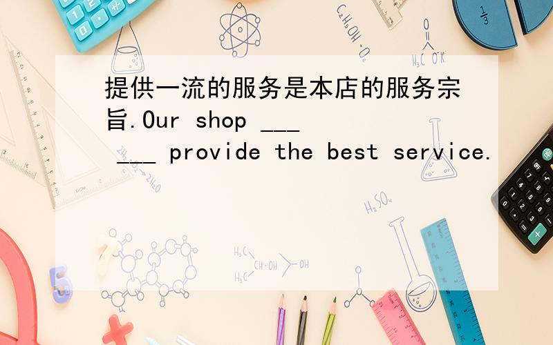 提供一流的服务是本店的服务宗旨.Our shop ___ ___ provide the best service.