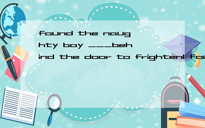 found the naughty boy ___behind the door to frightenI found the naughty boy behind the door to frighten his sister.A.hide B.to hide C.hiding D.hidden解析:选D.hidden表示状态,而hiding则表示动作,意为“正在藏”.为什么不能选C 不