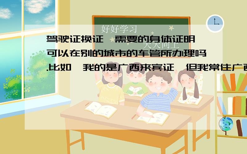 驾驶证换证,需要的身体证明,可以在别的城市的车管所办理吗.比如,我的是广西来宾证,但我常住广西柳州,那么换证的时候,我可以在柳州的车管所办理身体证明吗,