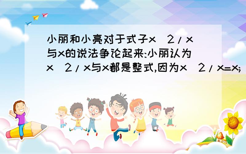 小丽和小亮对于式子x^2/x与x的说法争论起来:小丽认为x^2/x与x都是整式,因为x^2/x=x; 小亮认为x^2/x是分式,x是整式,你认为谁的说法正确?说明理由!