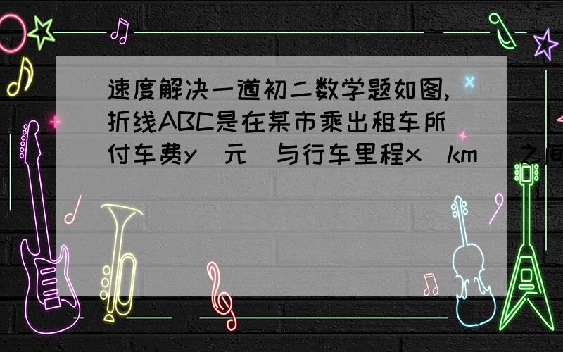 速度解决一道初二数学题如图,折线ABC是在某市乘出租车所付车费y（元）与行车里程x（km）之间的函数关系图象．①根据图象,写出当x≥3时该图象的函数关系式；②某人乘坐2.5km,应付多少钱?