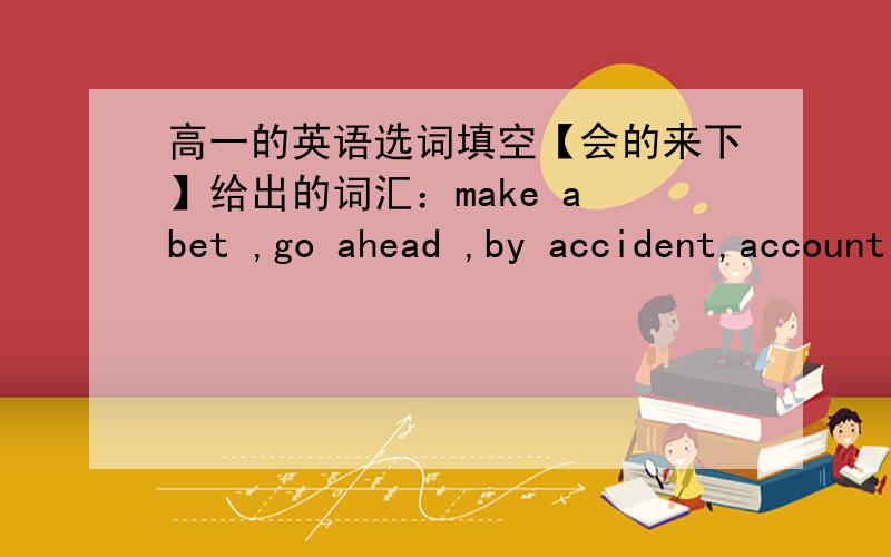 高一的英语选词填空【会的来下】给出的词汇：make a bet ,go ahead ,by accident,account for ,to be honest ,in rags,even if ,get into trouble,be lost in ,do with ,take a chance,be about to 题：1.They ___get down the hill when sudden