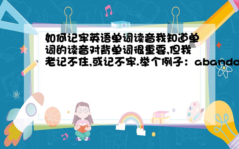 如何记牢英语单词读音我知道单词的读音对背单词很重要,但我老记不住,或记不牢.举个例子：abandon,我可能会在背的时候知道它是“放弃”的意思,可是回头看到“放弃”却不知怎么读,也不知