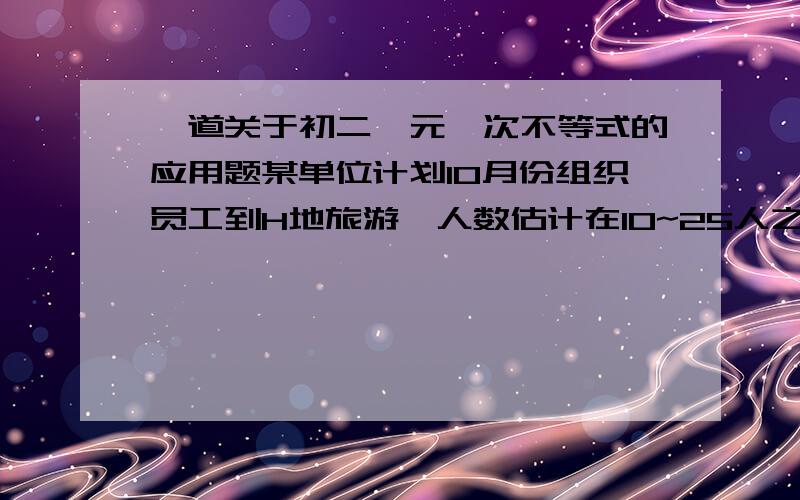 一道关于初二一元一次不等式的应用题某单位计划10月份组织员工到H地旅游,人数估计在10~25人之间,甲、乙两旅行社的服务质量相同,且组织到H地旅游的价格都是每人200远,改单位联系时,甲旅