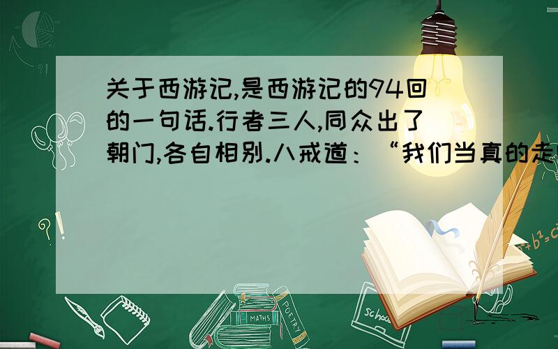 关于西游记,是西游记的94回的一句话.行者三人,同众出了朝门,各自相别.八戒道：“我们当真的走哩?”行者不言语,只管走至驿中.驿丞接入,看茶摆饭.