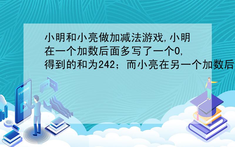 小明和小亮做加减法游戏,小明在一个加数后面多写了一个0,得到的和为242；而小亮在另一个加数后面多写了一个0,得到的和为341.原来两个加数分别是多少?