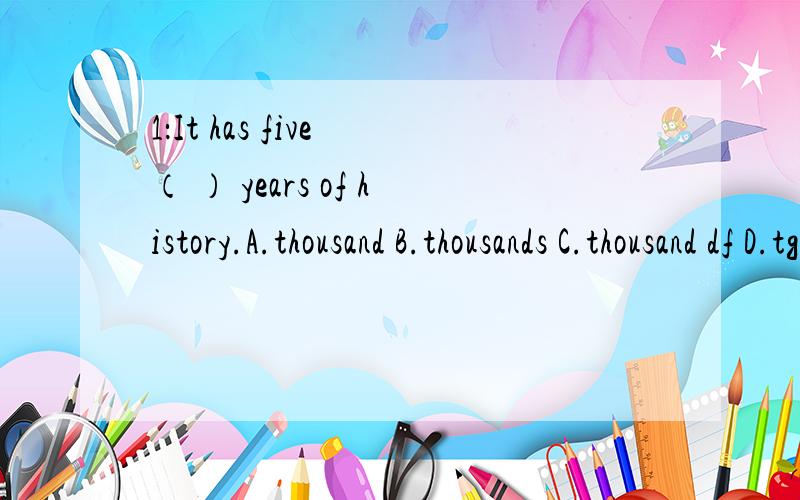 1：It has five （ ） years of history.A.thousand B.thousands C.thousand df D.tgousands of2:How is verything Rose?------ A.That is all right B.I am right .C.Not too bad D.I am wrong.3:If dften snows here in winter同义句转换 ：There is 〔 〕