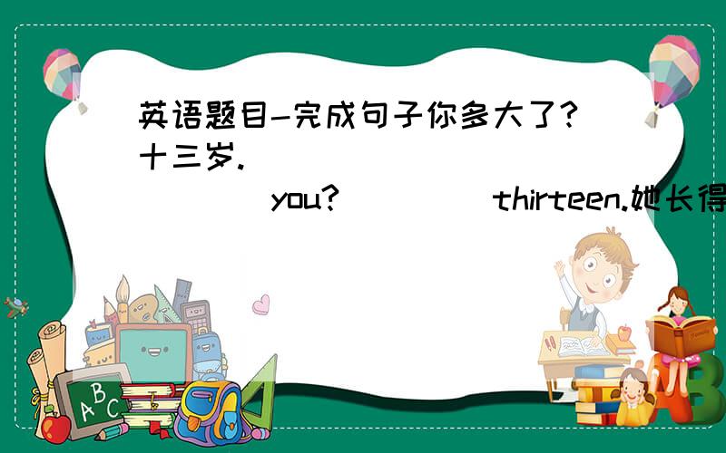 英语题目-完成句子你多大了?十三岁.____ ____ ____you?____ thirteen.她长得很漂亮吗?是的._____ she ______?Yes,_______ _______.我很难过,但他很高兴.I _____ very _____,but he _______very_______.她是丽莉的表妹.____ is