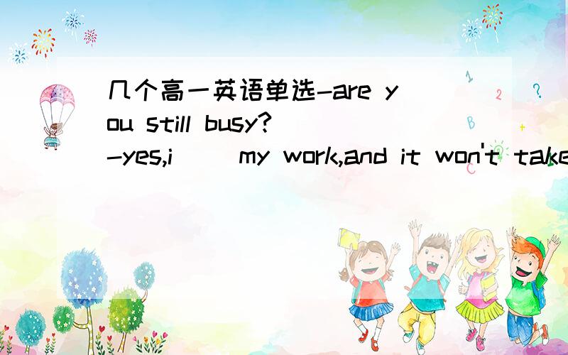 几个高一英语单选-are you still busy?-yes,i __my work,and it won't take long.a.just finish b.am just finishingc.have just finished d.just finish -how are you getting on with your classmates?-__.i've got to know them all.a.far better b.very goo