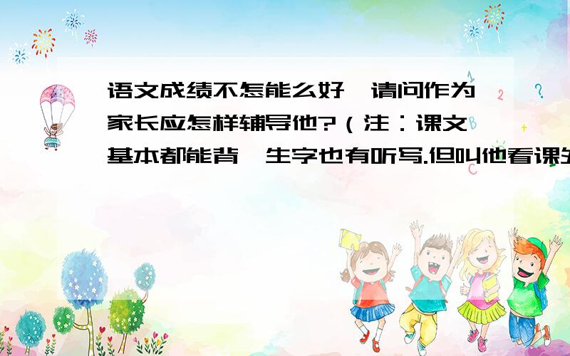 语文成绩不怎能么好,请问作为家长应怎样辅导他?（注：课文基本都能背,生字也有听写.但叫他看课外书,样子很像,但问他书中说什么时,总觉得他理解能力特差.老师说他上课老开小差.）