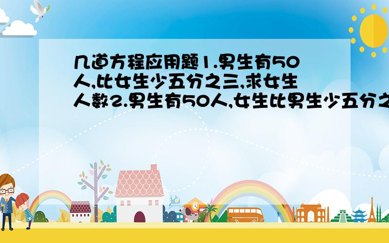 几道方程应用题1.男生有50人,比女生少五分之三,求女生人数2.男生有50人,女生比男生少五分之三,求女生人数3.男上有50人,是女生的五分之二,求女生人数4.男生有50人,女生是男生的五分之二,求