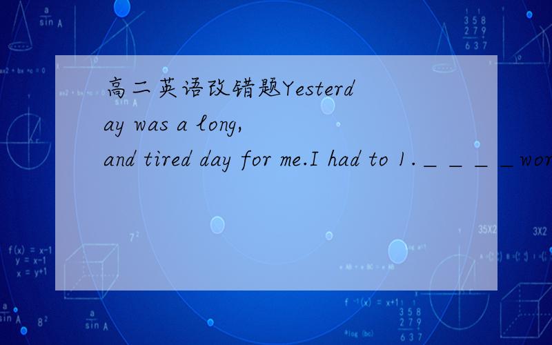 高二英语改错题Yesterday was a long,and tired day for me.I had to 1.＿＿＿＿work in a restaurant in San Francisco for some reason.2＿＿＿＿That meant hour of standing all day long.By the time 3＿＿＿＿I make it on the train to go ho