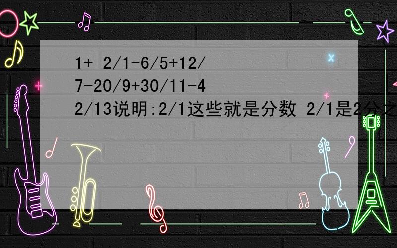 1+ 2/1-6/5+12/7-20/9+30/11-42/13说明:2/1这些就是分数 2/1是2分之1好的我+分给你们