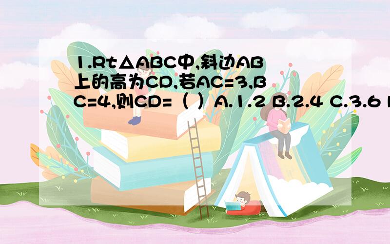 1.Rt△ABC中,斜边AB上的高为CD,若AC=3,BC=4,则CD=（ ）A.1.2 B.2.4 C.3.6 D.4.8我要解题详细的思路