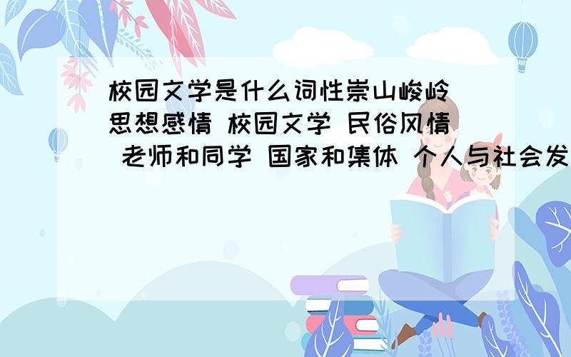 校园文学是什么词性崇山峻岭 思想感情 校园文学 民俗风情 老师和同学 国家和集体 个人与社会发展变化 研究决定 恢复平静 调查研究 吃喝穿戴 继承和发扬 继承与创新婉转悠扬 和谐幸福