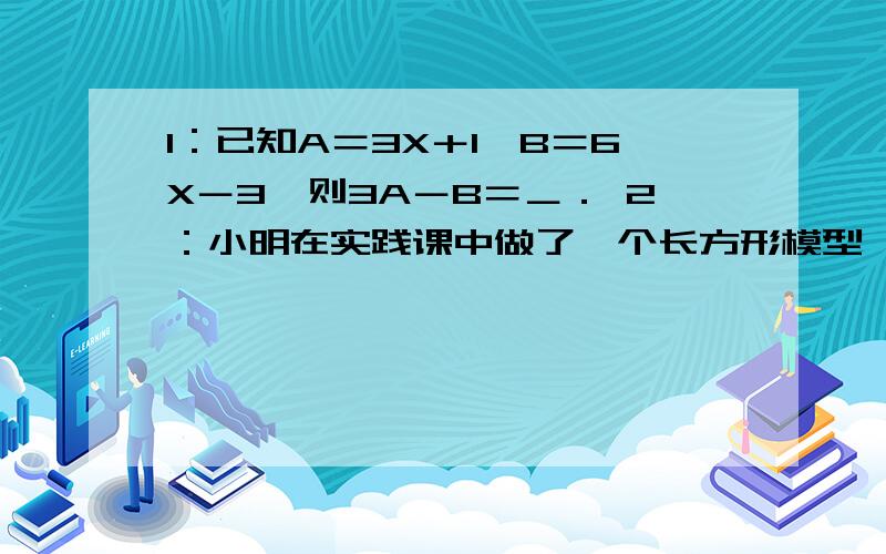 1：已知A＝3X＋1,B＝6X－3,则3A－B＝＿． 2：小明在实践课中做了一个长方形模型,模型的一边长3a＋2b,另一边比它小a－b,则长方形模型的周长是多少?