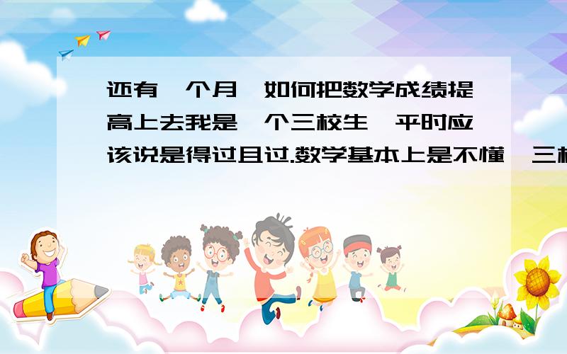 还有一个月,如何把数学成绩提高上去我是一个三校生,平时应该说是得过且过.数学基本上是不懂,三校生嘛,当年我们数学也只不过学了1年,现在都差不多忘记了,还有一个月的时间,我怎么把数