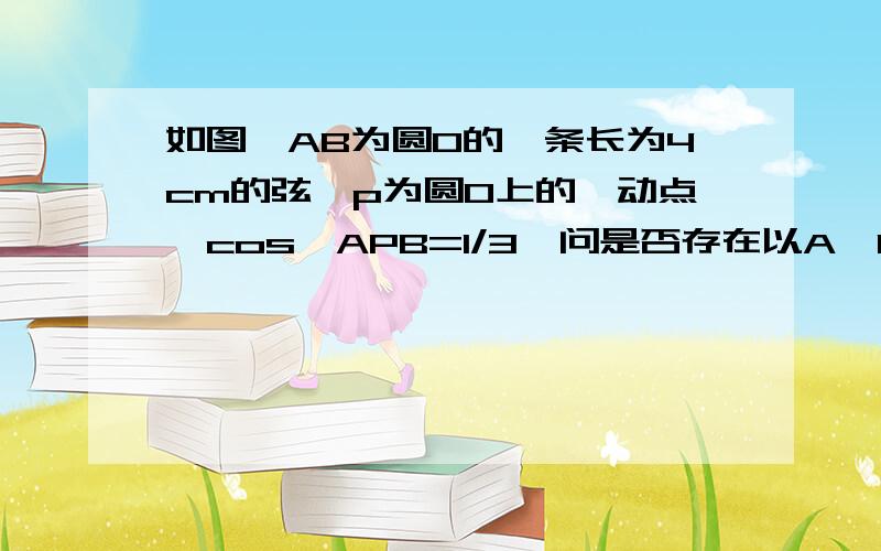 如图,AB为圆O的一条长为4cm的弦,p为圆O上的一动点,cos∠APB=1/3,问是否存在以A,P,B为顶点的面积最大的三角形,试说明理由；若存在,求出这个三角形的面积.