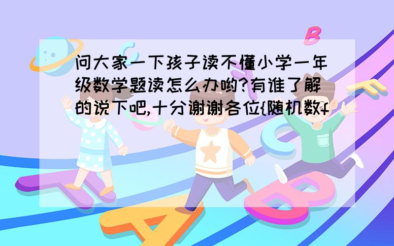 问大家一下孩子读不懂小学一年级数学题读怎么办哟?有谁了解的说下吧,十分谢谢各位{随机数f