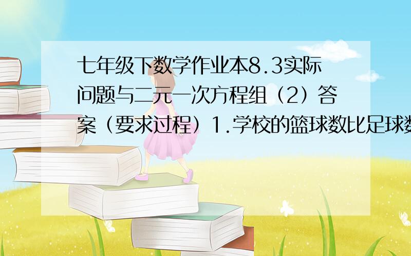 七年级下数学作业本8.3实际问题与二元一次方程组（2）答案（要求过程）1.学校的篮球数比足球数的2倍少3个,篮球数与足球数的比是3：2,该校有篮球（       ）个、足球（       ）个.2.小强用13