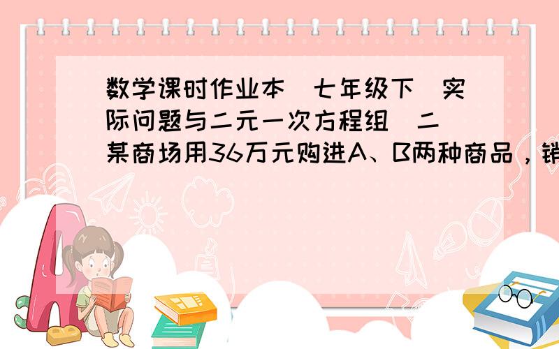 数学课时作业本（七年级下）实际问题与二元一次方程组（二）某商场用36万元购进A、B两种商品，销售完后共获利6万元，其进价和售价如下表：A B进价 1200 1000售价 1380 1200该商场购进A、B各