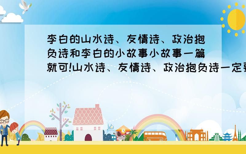 李白的山水诗、友情诗、政治抱负诗和李白的小故事小故事一篇就可!山水诗、友情诗、政治抱负诗一定要5首!我非常急,最好在今天下午1点之前发来,