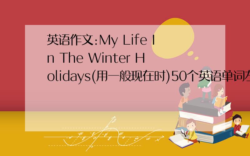 英语作文:My Life In The Winter Holidays(用一般现在时)50个英语单词左右,