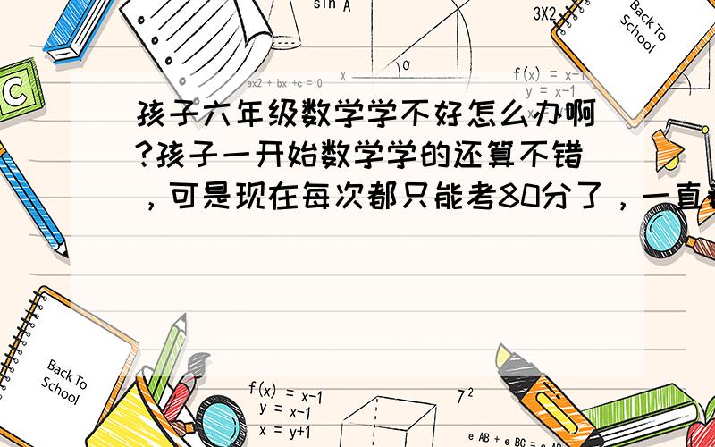 孩子六年级数学学不好怎么办啊?孩子一开始数学学的还算不错，可是现在每次都只能考80分了，一直都高不上去了，怎么办呢？请各位帮帮忙呀......