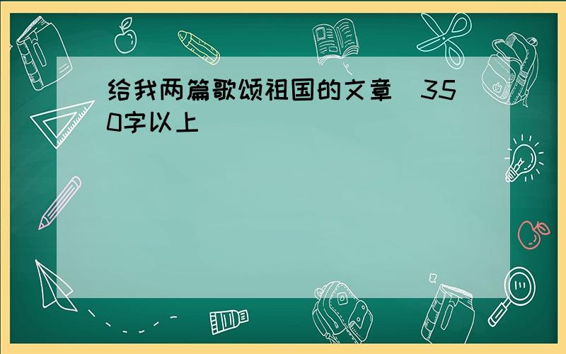 给我两篇歌颂祖国的文章（350字以上）