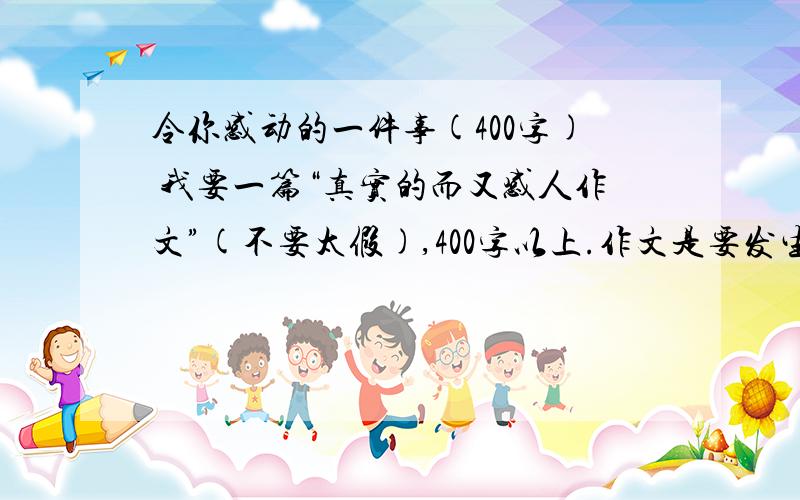 令你感动的一件事(400字) 我要一篇“真实的而又感人作文”(不要太假),400字以上.作文是要发生在自己身边的,不要写玉树,汶川地震!（重点）写的好的我再给分!