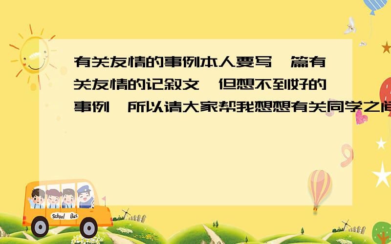 有关友情的事例本人要写一篇有关友情的记叙文,但想不到好的事例,所以请大家帮我想想有关同学之间友情的事例,