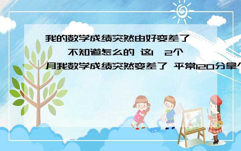 我的数学成绩突然由好变差了```不知道怎么的 这1,2个月我数学成绩突然变差了 平常120分拿个100,110多没问题 现在只可以拿个80多分了 怎么搞的 我还是和原来一样上课玩玩听听,作业随便做做,