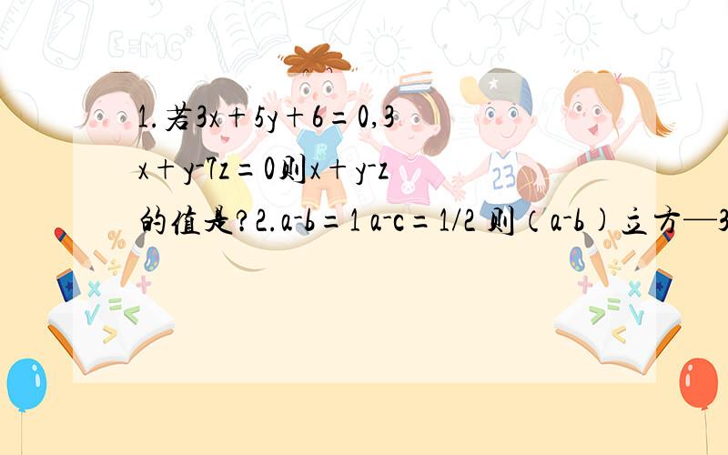 1.若3x+5y+6=0,3x+y-7z=0则x+y-z的值是?2.a-b=1 a-c=1/2 则（a-b)立方—3（b-c)-8/5=?怎么没人解答呢