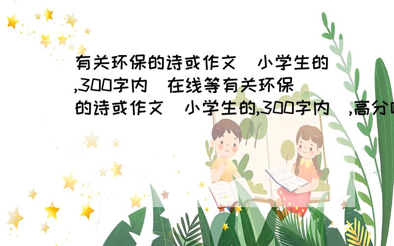 有关环保的诗或作文（小学生的,300字内）在线等有关环保的诗或作文（小学生的,300字内）,高分哦,快!