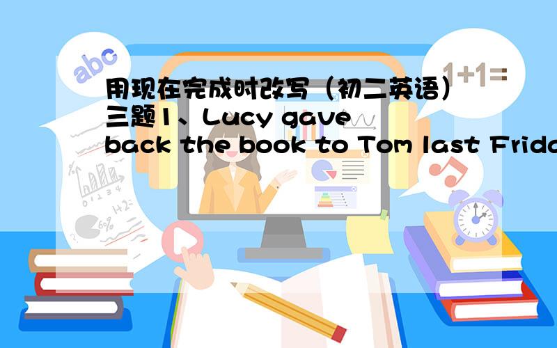 用现在完成时改写（初二英语）三题1、Lucy gave back the book to Tom last FridayLucy （ )（ ) ( )back the book to TOM.2、Eve got to Beijing five days ago.Eve ( ) ( ) ( ) Beijing ( ) five days.3、He began to learn Chinese ten months